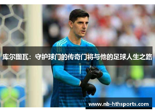 库尔图瓦：守护球门的传奇门将与他的足球人生之路