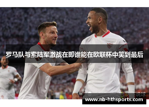 罗马队与索陆军激战在即谁能在欧联杯中笑到最后